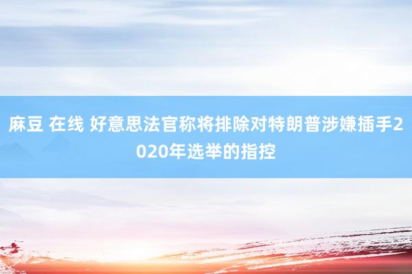 麻豆 在线 好意思法官称将排除对特朗普涉嫌插手2020年选举的指控