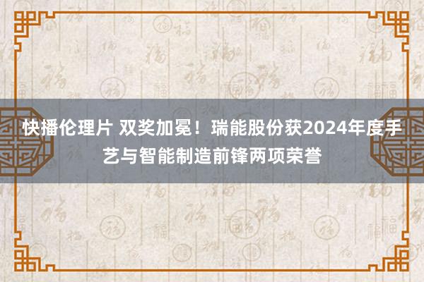 快播伦理片 双奖加冕！瑞能股份获2024年度手艺与智能制造前锋两项荣誉