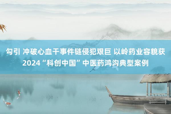 勾引 冲破心血干事件链侵犯艰巨 以岭药业容貌获2024“科创中国”中医药鸿沟典型案例