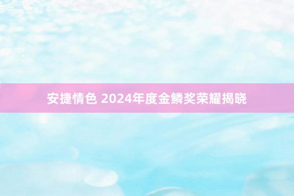 安捷情色 2024年度金鳞奖荣耀揭晓