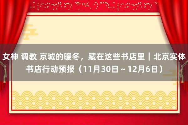 女神 调教 京城的暖冬，藏在这些书店里｜北京实体书店行动预报（11月30日～12月6日）