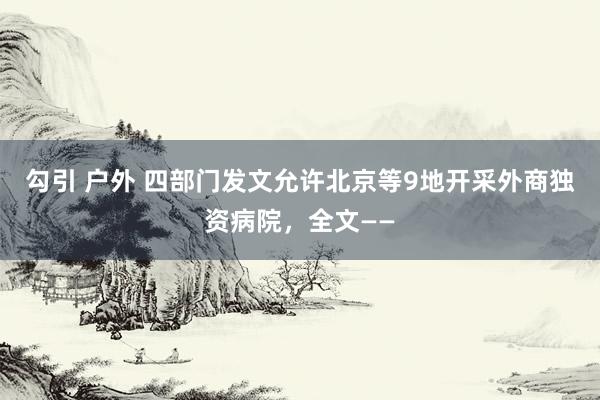 勾引 户外 四部门发文允许北京等9地开采外商独资病院，全文——