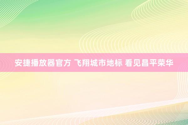 安捷播放器官方 飞翔城市地标 看见昌平荣华