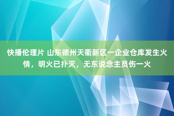 快播伦理片 山东德州天衢新区一企业仓库发生火情，明火已扑灭，无东说念主员伤一火