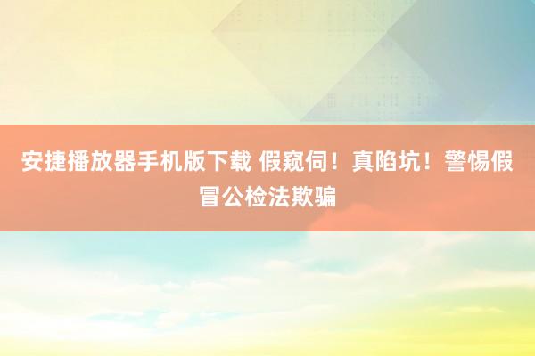 安捷播放器手机版下载 假窥伺！真陷坑！警惕假冒公检法欺骗