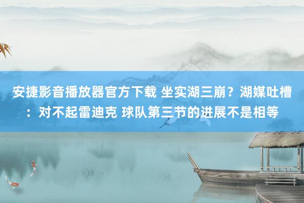 安捷影音播放器官方下载 坐实湖三崩？湖媒吐槽：对不起雷迪克 球队第三节的进展不是相等