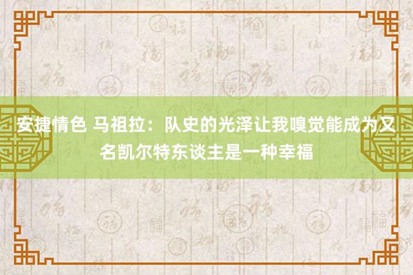 安捷情色 马祖拉：队史的光泽让我嗅觉能成为又名凯尔特东谈主是一种幸福