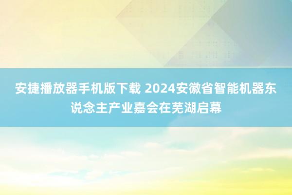 安捷播放器手机版下载 2024安徽省智能机器东说念主产业嘉会在芜湖启幕