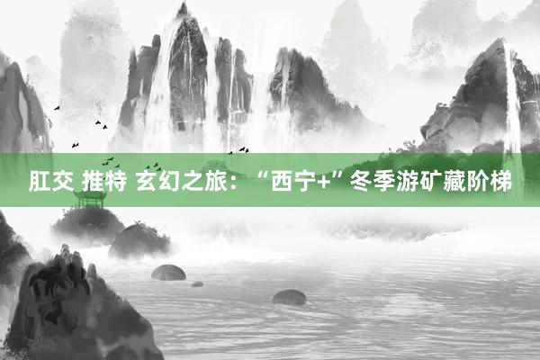 肛交 推特 玄幻之旅：“西宁+”冬季游矿藏阶梯