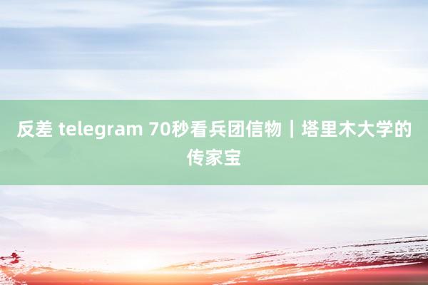 反差 telegram 70秒看兵团信物｜塔里木大学的传家宝