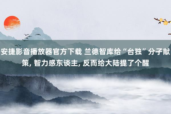 安捷影音播放器官方下载 兰德智库给“台独”分子献策， 智力感东谈主， 反而给大陆提了个醒