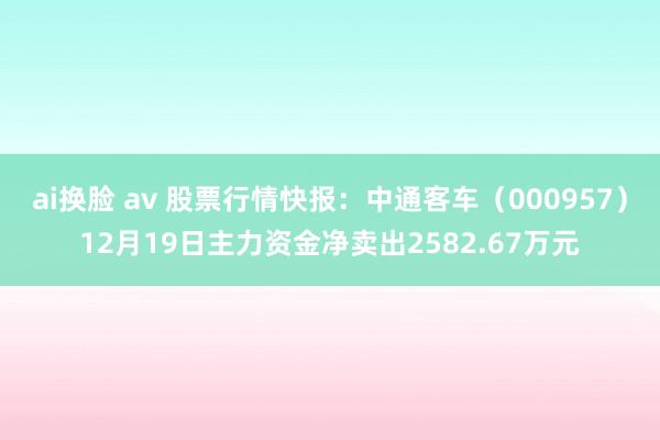 ai换脸 av 股票行情快报：中通客车（000957）12月19日主力资金净卖出2582.67万元