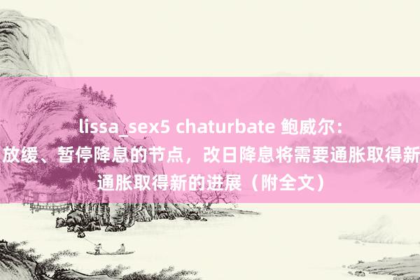 lissa_sex5 chaturbate 鲍威尔：“接近或已到达”放缓、暂停降息的节点，改日降息将需要通胀取得新的进展（附全文）