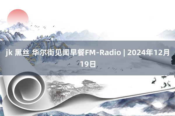 jk 黑丝 华尔街见闻早餐FM-Radio | 2024年12月19日