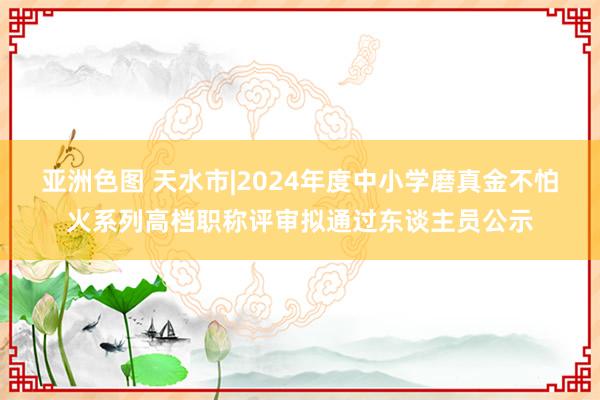 亚洲色图 天水市|2024年度中小学磨真金不怕火系列高档职称评审拟通过东谈主员公示