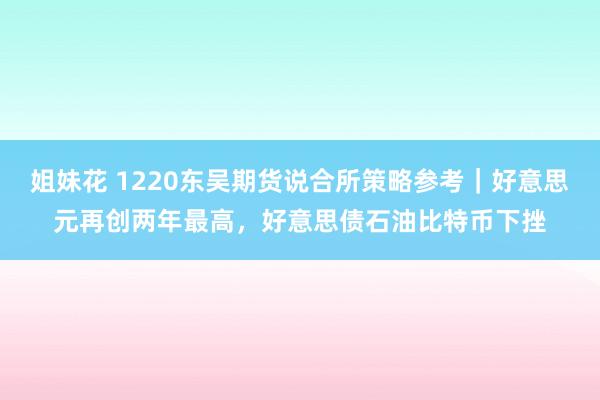 姐妹花 1220东吴期货说合所策略参考｜好意思元再创两年最高，好意思债石油比特币下挫