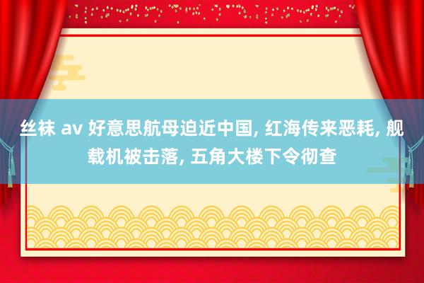 丝袜 av 好意思航母迫近中国， 红海传来恶耗， 舰载机被击落， 五角大楼下令彻查