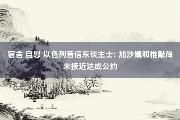 宿舍 自慰 以色列音信东谈主士: 加沙媾和推敲尚未接近达成公约