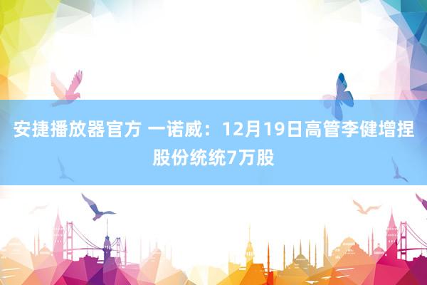 安捷播放器官方 一诺威：12月19日高管李健增捏股份统统7万股