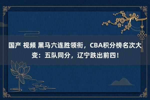 国产 视频 黑马六连胜领衔，CBA积分榜名次大变：五队同分，辽宁跌出前四！