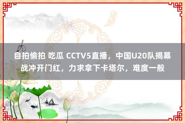 自拍偷拍 吃瓜 CCTV5直播，中国U20队揭幕战冲开门红，力求拿下卡塔尔，难度一般