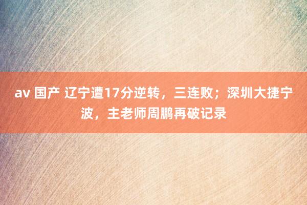 av 国产 辽宁遭17分逆转，三连败；深圳大捷宁波，主老师周鹏再破记录