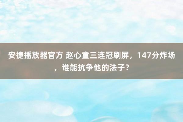 安捷播放器官方 赵心童三连冠刷屏，147分炸场，谁能抗争他的法子？