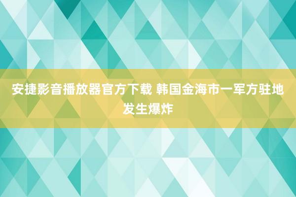 安捷影音播放器官方下载 韩国金海市一军方驻地发生爆炸