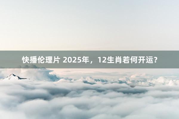 快播伦理片 2025年，12生肖若何开运？