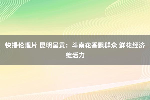 快播伦理片 昆明呈贡：斗南花香飘群众 鲜花经济绽活力