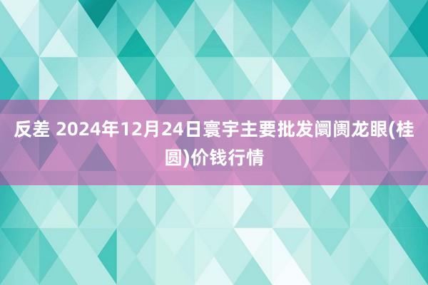 反差 2024年12月24日寰宇主要批发阛阓龙眼(桂圆)价钱