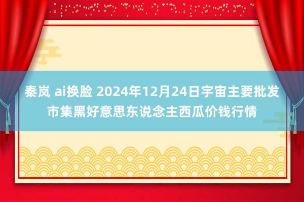 秦岚 ai换脸 2024年12月24日宇宙主要批发市集黑好意