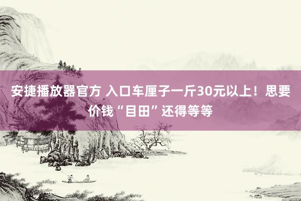 安捷播放器官方 入口车厘子一斤30元以上！思要价钱“目田”还