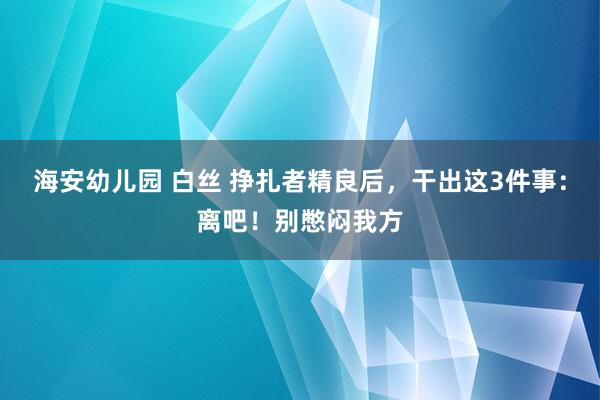 海安幼儿园 白丝 挣扎者精良后，干出这3件事：离吧！别憋闷我