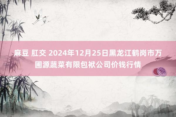 麻豆 肛交 2024年12月25日黑龙江鹤岗市万圃源蔬菜有限