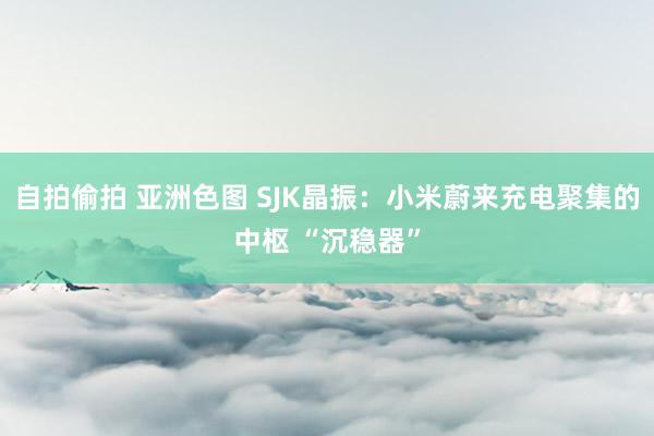 自拍偷拍 亚洲色图 SJK晶振：小米蔚来充电聚集的中枢 “沉