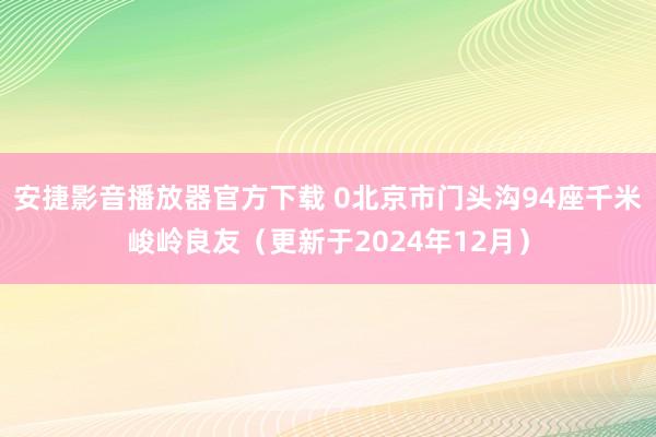 安捷影音播放器官方下载 0北京市门头沟94座千米峻岭良友（更