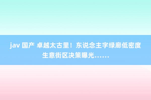 jav 国产 卓越太古里！东说念主字绿廊低密度生意街区决策曝