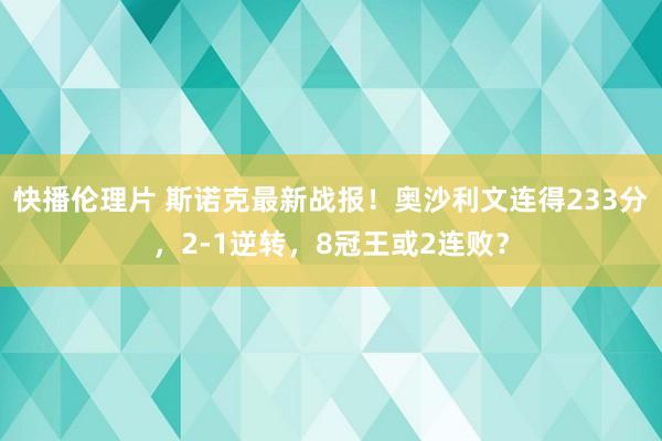 快播伦理片 斯诺克最新战报！奥沙利文连得233分，2-1逆转