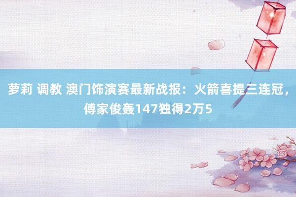 萝莉 调教 澳门饰演赛最新战报：火箭喜提三连冠，傅家俊轰14