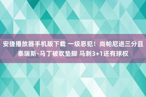 安捷播放器手机版下载 一级恶犯！尚帕尼进三分且泰瑞斯-马丁被