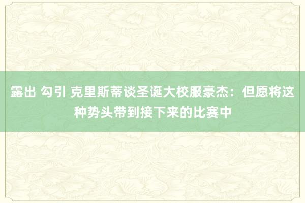 露出 勾引 克里斯蒂谈圣诞大校服豪杰：但愿将这种势头带到接下来的比赛中