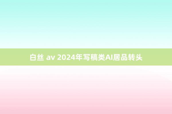 白丝 av 2024年写稿类AI居品转头