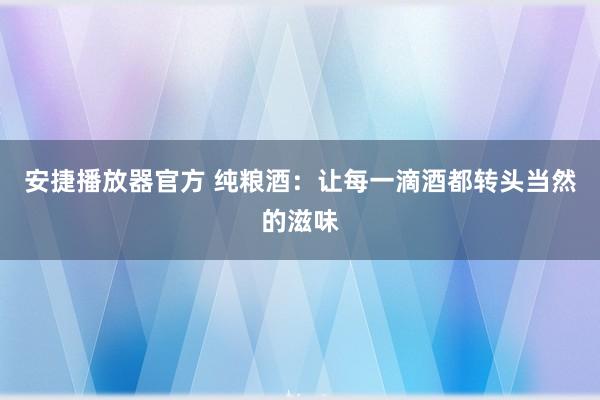 安捷播放器官方 纯粮酒：让每一滴酒都转头当然的滋味