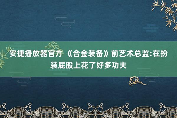 安捷播放器官方 《合金装备》前艺术总监:在扮装屁股上花了好多功夫