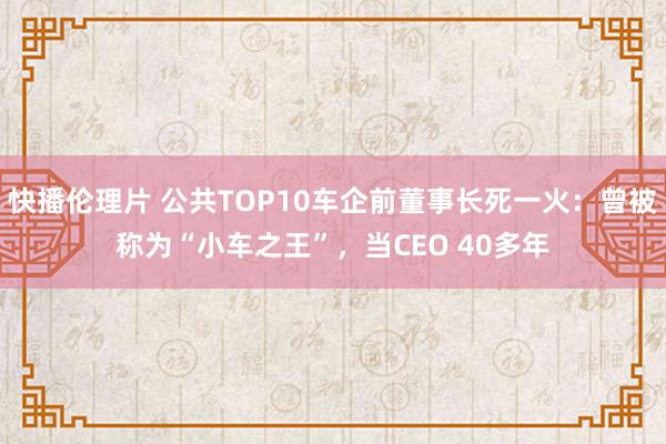 快播伦理片 公共TOP10车企前董事长死一火：曾被称为“小车