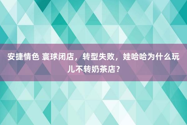 安捷情色 寰球闭店，转型失败，娃哈哈为什么玩儿不转奶茶店？