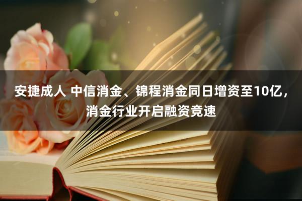 安捷成人 中信消金、锦程消金同日增资至10亿，消金行业开启融