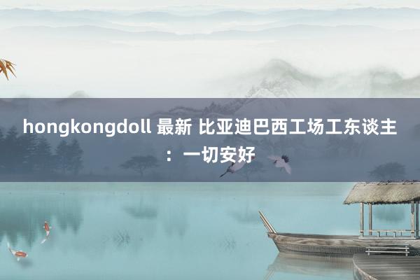 hongkongdoll 最新 比亚迪巴西工场工东谈主：一切