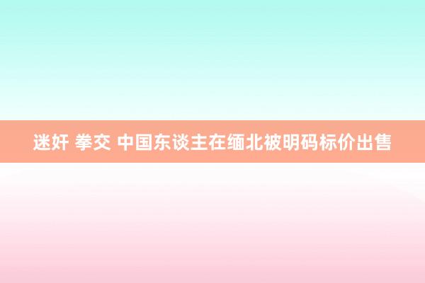 迷奸 拳交 中国东谈主在缅北被明码标价出售